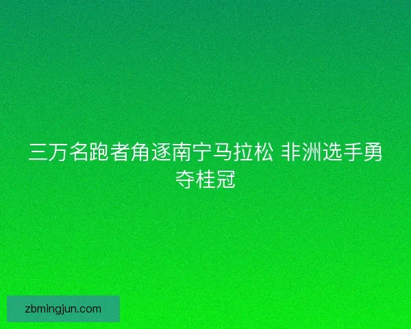 三万名跑者角逐南宁马拉松 非洲选手勇夺桂冠 三万名跑者角逐南宁马拉松 非洲选手勇夺桂冠