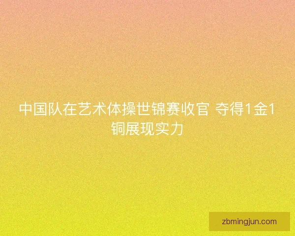 中国队在艺术体操世锦赛收官 夺得1金1铜展现实力 中国队在艺术体操世锦赛收官 夺得1金1铜展现实力
