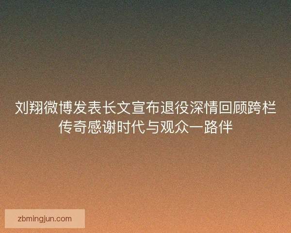 刘翔微博发表长文宣布退役深情回顾跨栏传奇感谢时代与观众一路伴