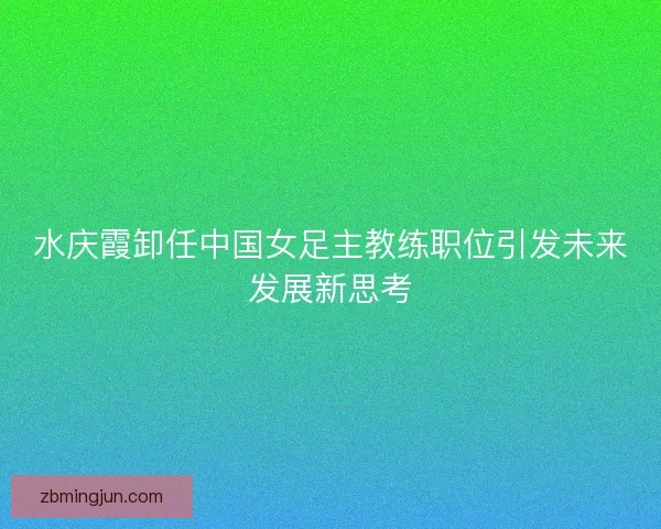 水庆霞卸任中国女足主教练职位引发未来发展新思考