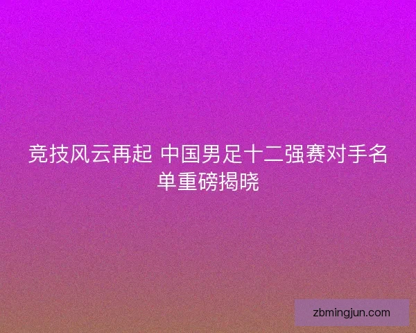 竞技风云再起 中国男足十二强赛对手名单重磅揭晓