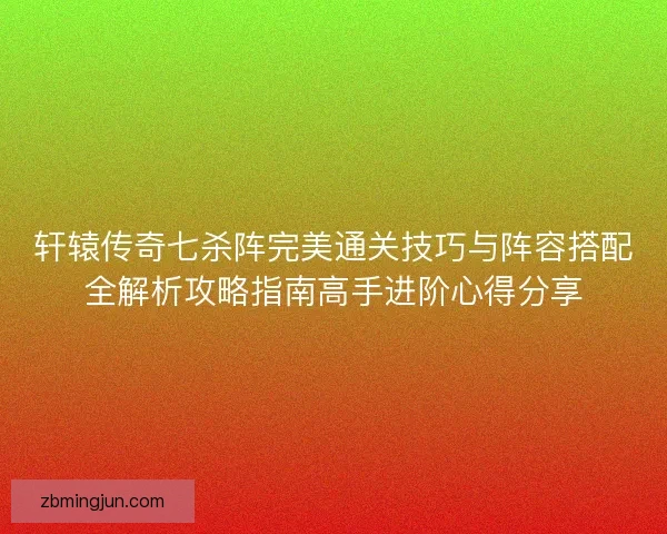 轩辕传奇七杀阵完美通关技巧与阵容搭配全解析攻略指南高手进阶心得分享